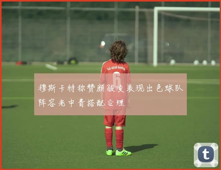 穆斯卡特称赞颜骏凌表现出色球队阵容老中青搭配合理