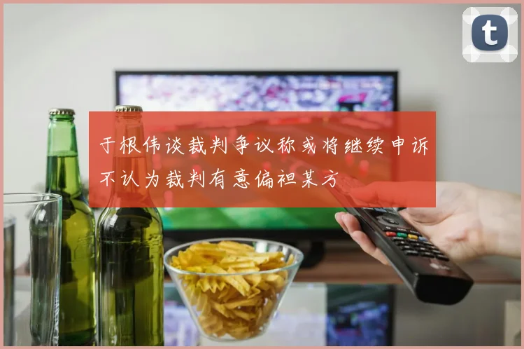 于根伟谈裁判争议称或将继续申诉不认为裁判有意偏袒某方