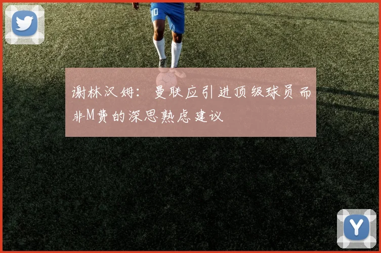 谢林汉姆:曼联应引进顶级球员而非M费的深思熟虑建议