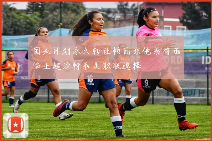 国米计划永久转让帕瓦尔他或将面临土超沙特和美职联选择