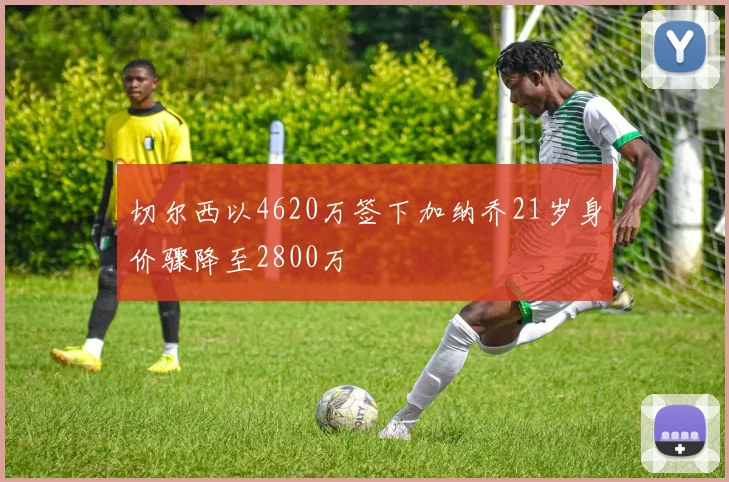 切尔西以4620万签下加纳乔21岁身价骤降至2800万