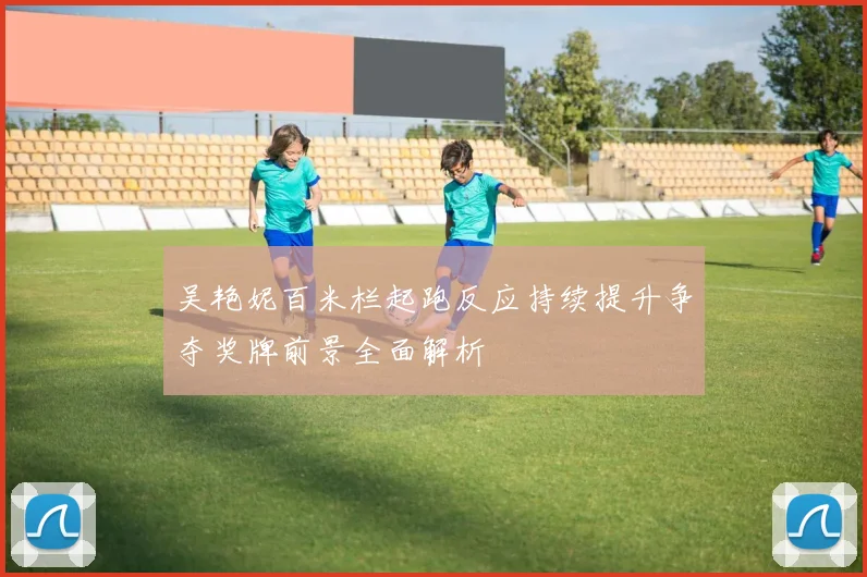 吴艳妮百米栏起跑反应持续提升争夺奖牌前景全面解析