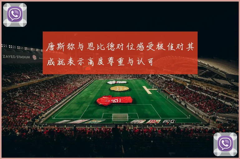 唐斯称与恩比德对位感受极佳对其成就表示高度尊重与认可