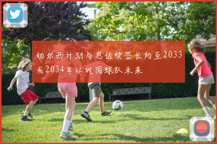 切尔西计划与恩佐续签长约至2033或2034年以巩固球队未来