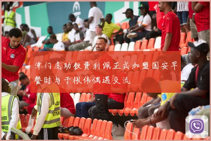 津门虎助教费利佩正式加盟国安早餐时与于根伟偶遇交流
