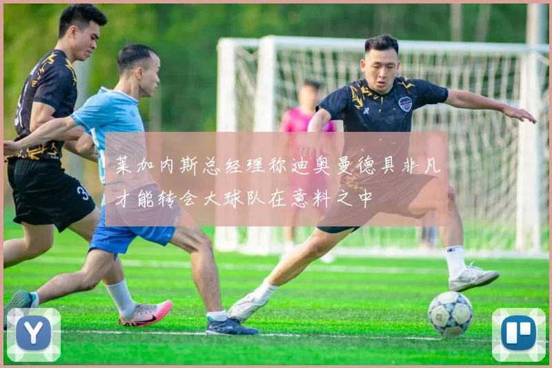 莱加内斯总经理称迪奥曼德具非凡才能转会大球队在意料之中