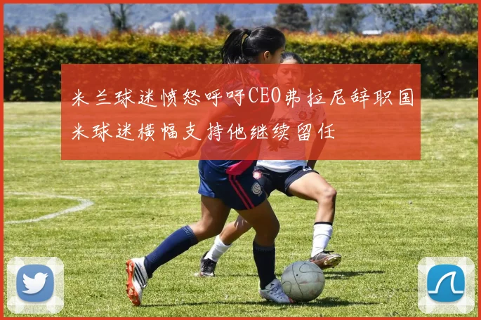米兰球迷愤怒呼吁CEO弗拉尼辞职国米球迷横幅支持他继续留任
