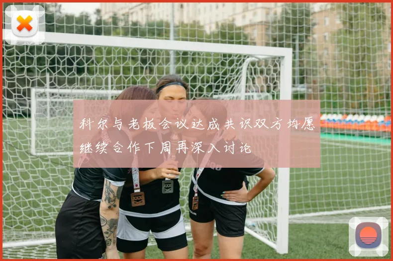 科尔与老板会议达成共识双方均愿继续合作下周再深入讨论