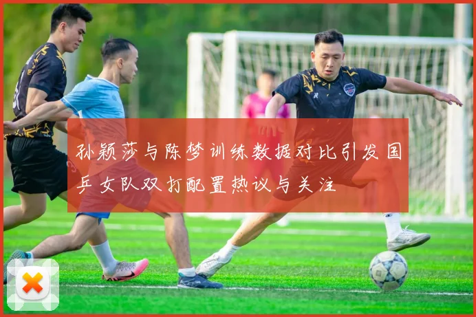 孙颖莎与陈梦训练数据对比引发国乒女队双打配置热议与关注