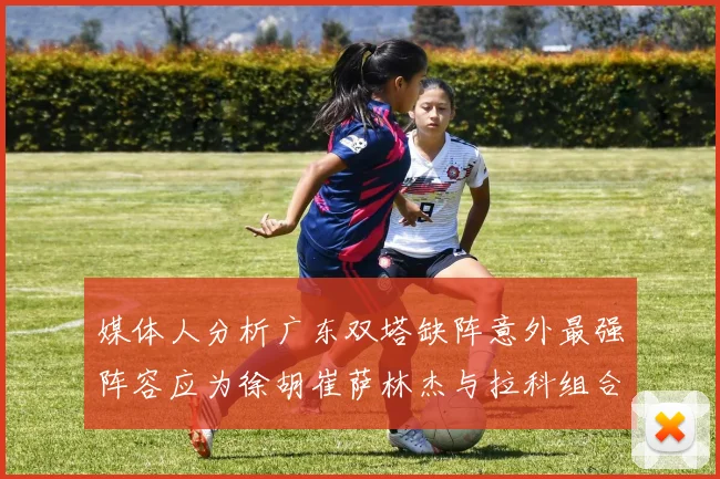 媒体人分析广东双塔缺阵意外最强阵容应为徐胡崔萨林杰与拉科组合