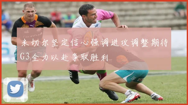 米切尔坚定信心强调进攻调整期待G3全力以赴争取胜利