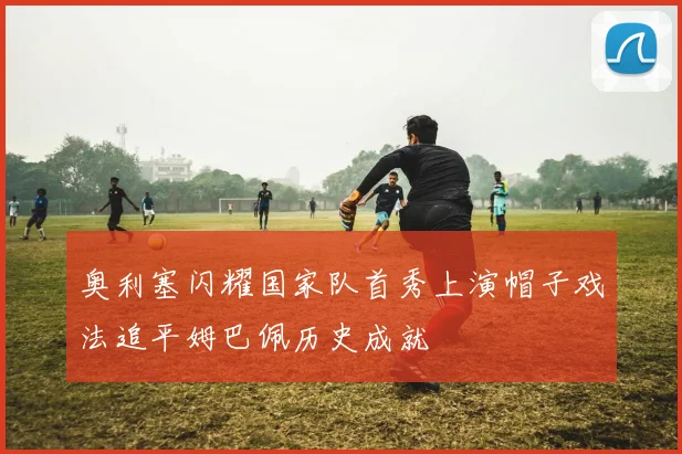 奥利塞闪耀国家队首秀上演帽子戏法追平姆巴佩历史成就