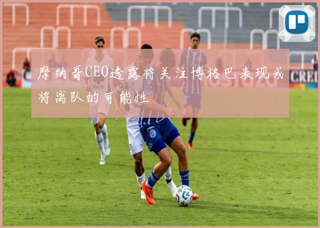 摩纳哥CEO透露将关注博格巴表现或将离队的可能性