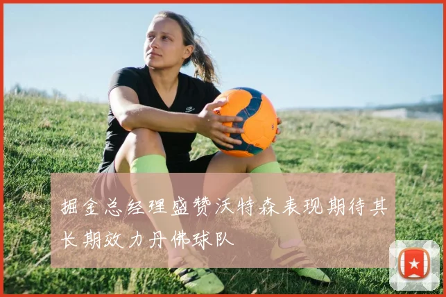掘金总经理盛赞沃特森表现期待其长期效力丹佛球队