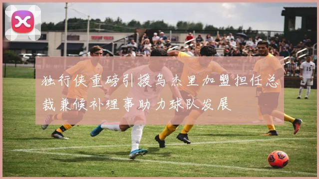 独行侠重磅引援乌杰里加盟担任总裁兼候补理事助力球队发展