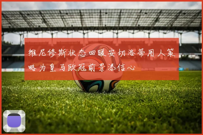 维尼修斯状态回暖安切洛蒂用人策略为皇马欧冠前景添信心