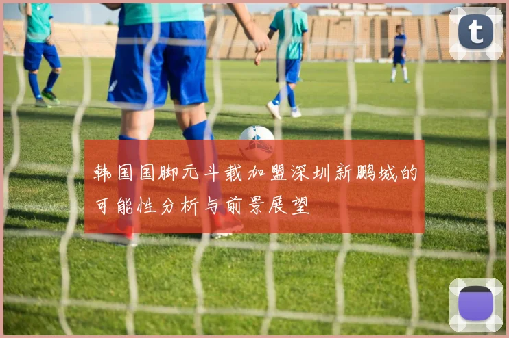 韩国国脚元斗载加盟深圳新鹏城的可能性分析与前景展望