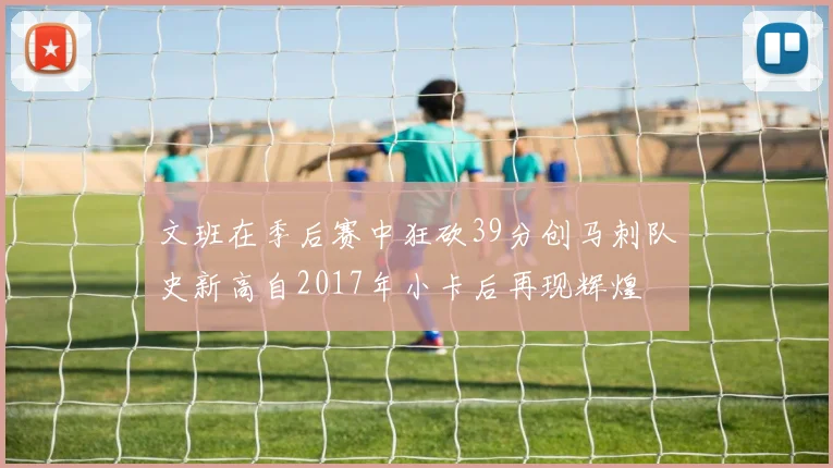 文班在季后赛中狂砍39分创马刺队史新高自2017年小卡后再现辉煌