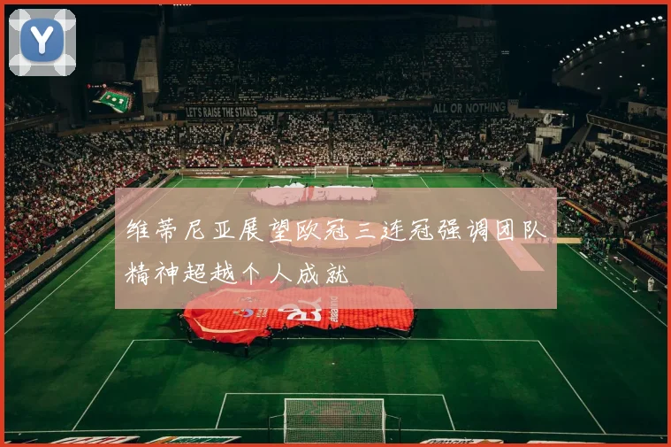维蒂尼亚展望欧冠三连冠强调团队精神超越个人成就