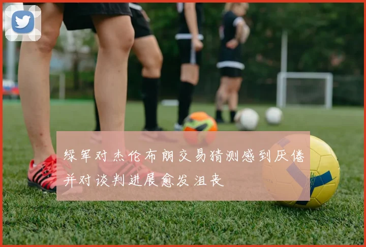 绿军对杰伦布朗交易猜测感到厌倦并对谈判进展愈发沮丧