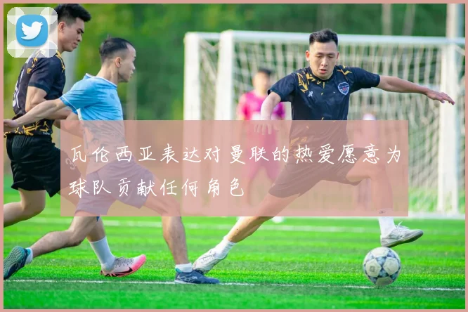 瓦伦西亚表达对曼联的热爱愿意为球队贡献任何角色