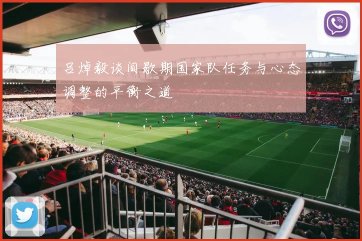 吕焯毅谈间歇期国家队任务与心态调整的平衡之道