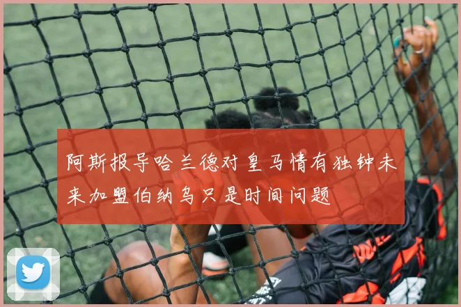阿斯报导哈兰德对皇马情有独钟未来加盟伯纳乌只是时间问题