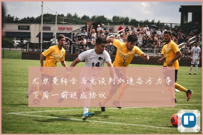尤尔曼转会马竞谈判加速各方力争下周一前达成协议