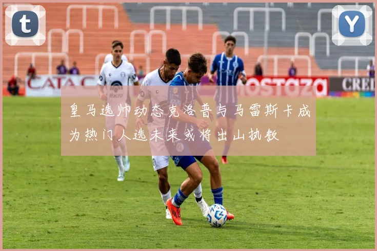 皇马选帅动态克洛普与马雷斯卡成为热门人选未来或将出山执教