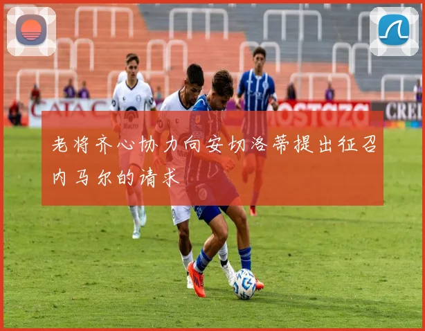 老将齐心协力向安切洛蒂提出征召内马尔的请求