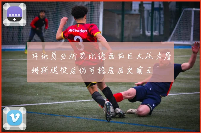 评论员分析恩比德面临巨大压力詹姆斯退役后仍可稳居历史前五