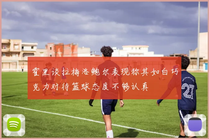 霍里谈拉梅洛鲍尔表现称其如白巧克力对待篮球态度不够认真