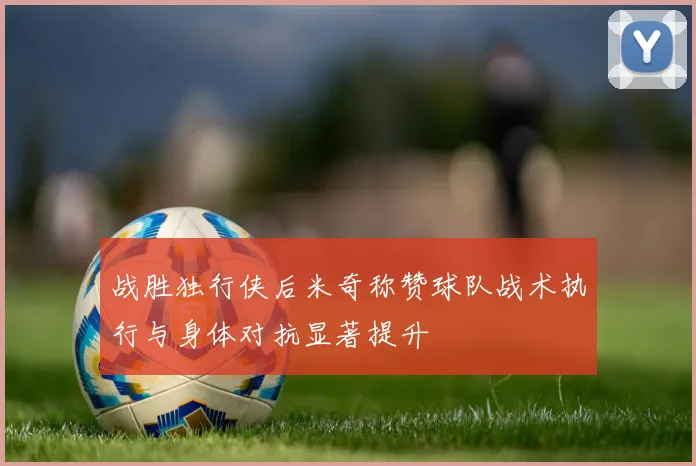 战胜独行侠后米奇称赞球队战术执行与身体对抗显著提升